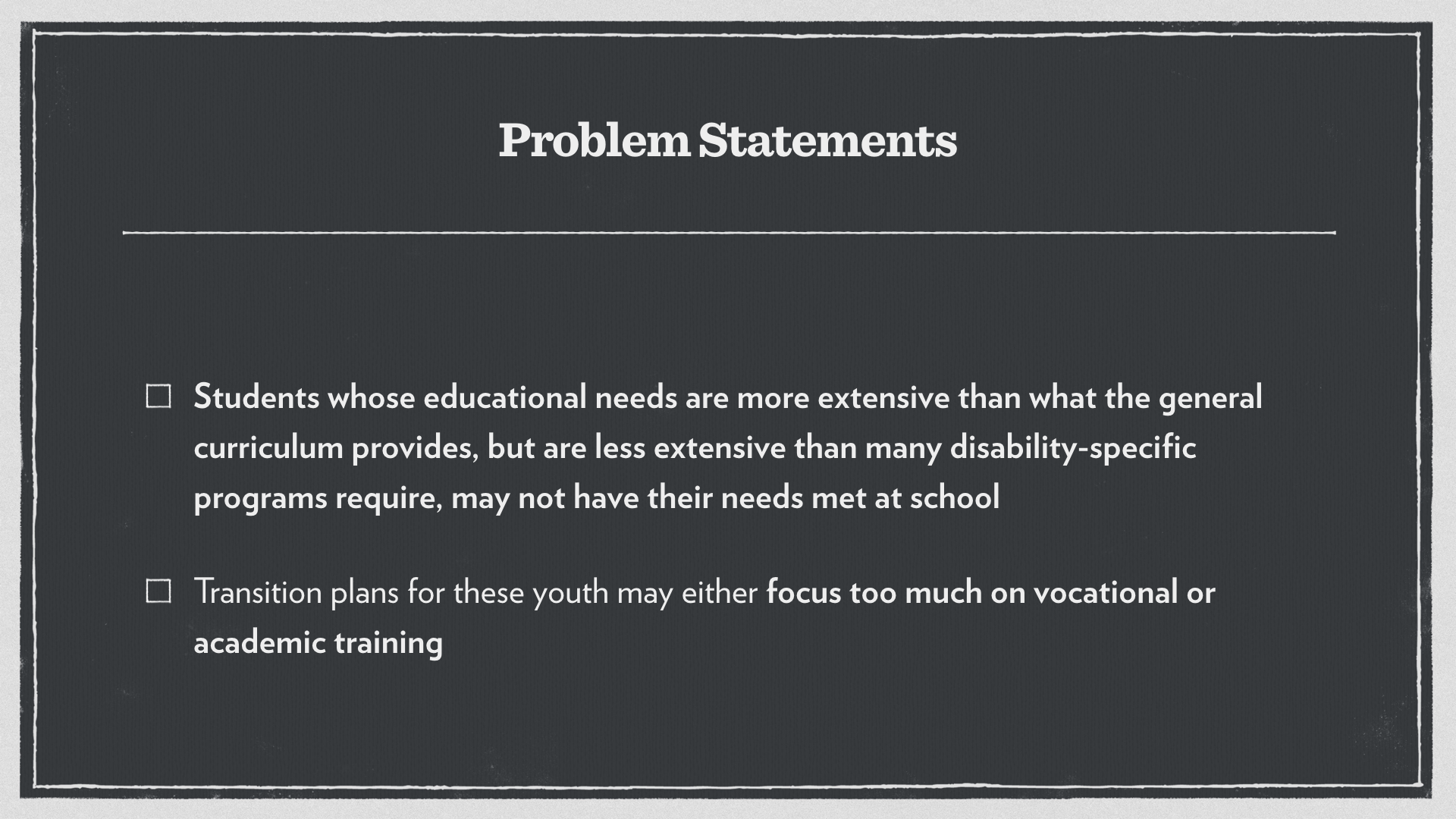 Problem Statements: Students whose educational needs are more extensive than what the general curriculum provides, but are less extensive than many disability-specific programs require, may not have their needs met at school. 
Transition plans for these youth may either focus too much on vocational or academic training.