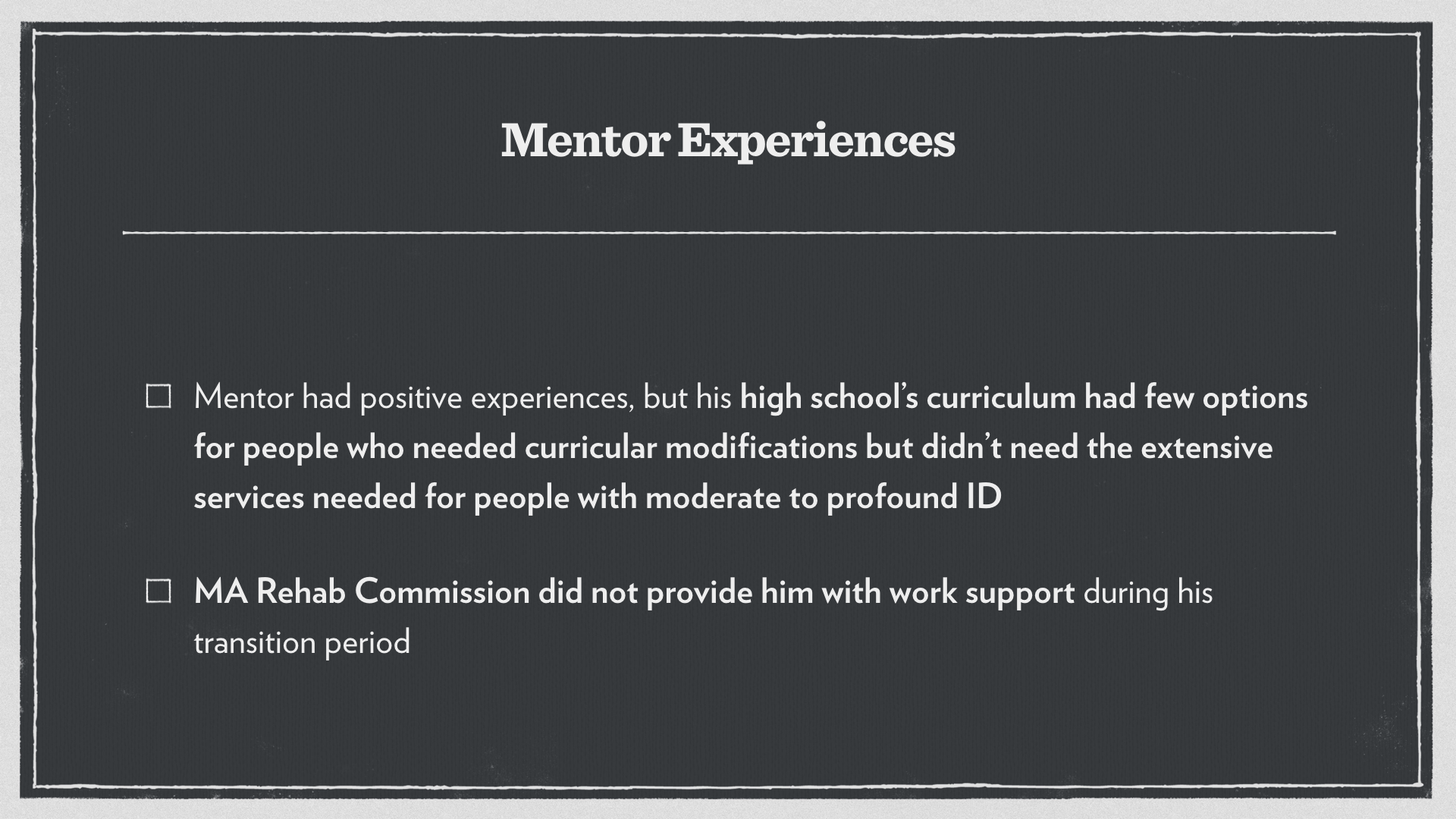 Mentor Experiences: Mentor had positive experiences, but his high school’s curriculum had few options for people who needed curricular modifications but didn’t need the extensive services needed for people with moderate to profound intellectual disabilities. The Massachusetts Rehab Commission did not provide him with work support during his transition period.