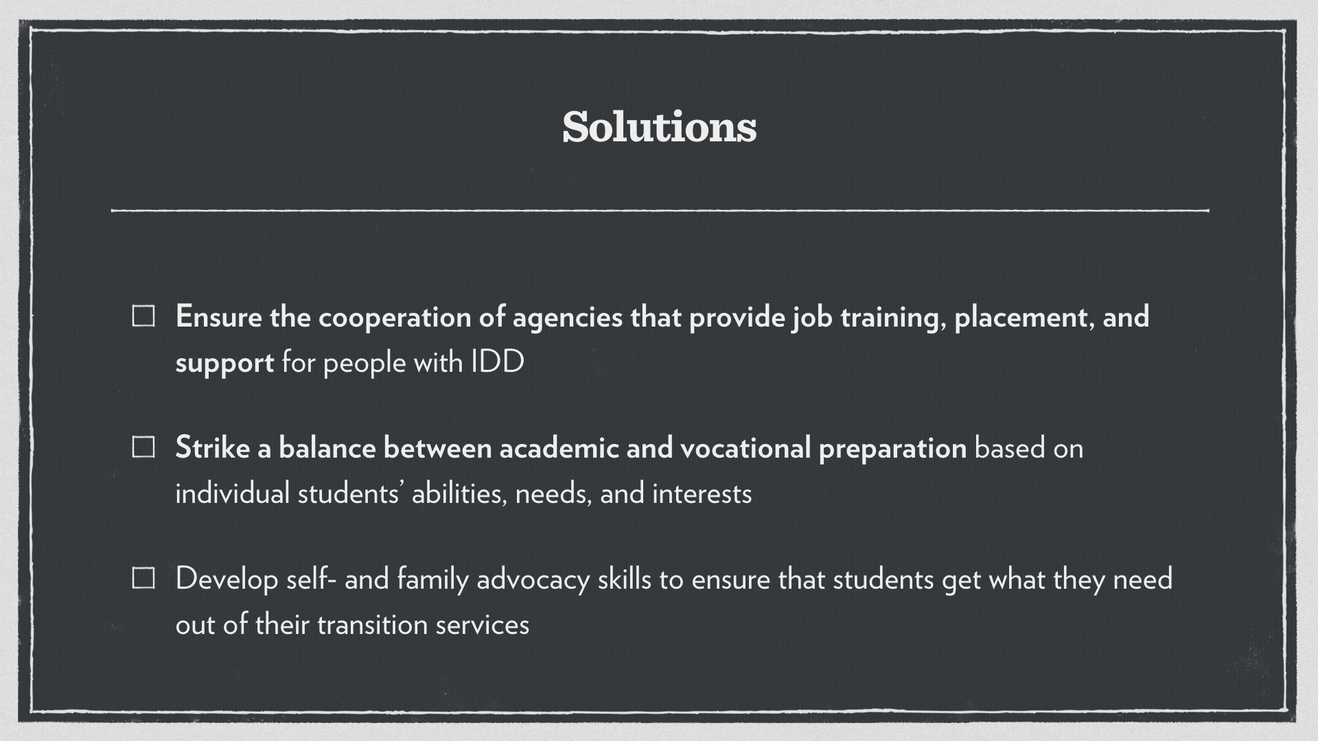 Ensure the cooperation of agencies that provide job training, placement, and support for people with IDD. Strike a balance between academic and vocational preparation based on individual students’ abilities, needs, and interests. 
Develop self- and family advocacy skills to ensure that students get what they need out of their transition services.
